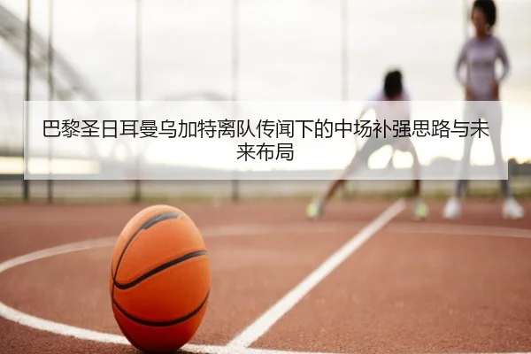 巴黎圣日耳曼乌加特离队传闻下的中场补强思路与未来布局
